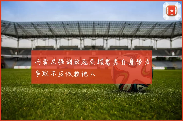 西蒙尼强调欧冠荣耀需靠自身努力争取不应依赖他人