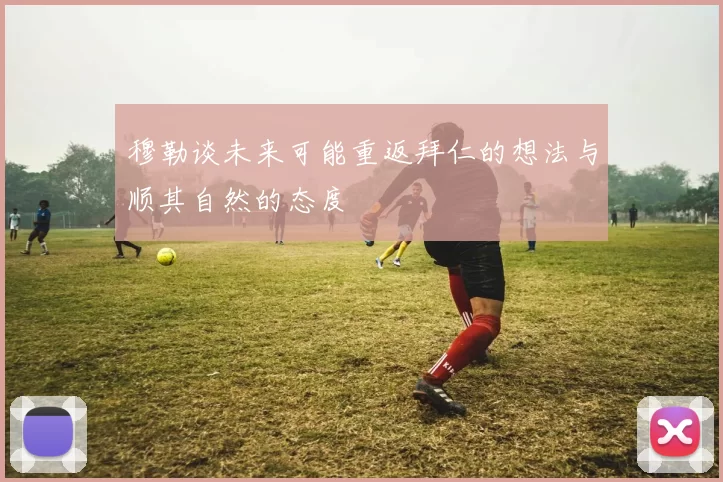 穆勒谈未来可能重返拜仁的想法与顺其自然的态度