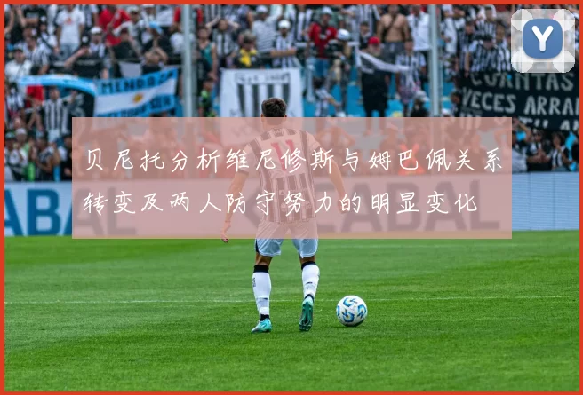 贝尼托分析维尼修斯与姆巴佩关系转变及两人防守努力的明显变化