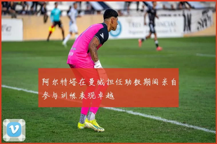 阿尔特塔在曼城担任助教期间亲自参与训练表现卓越