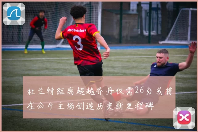 杜兰特距离超越乔丹仅需26分或将在公牛主场创造历史新里程碑