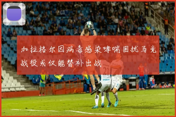 加拉格尔因病毒感染哮喘困扰马竞战役或仅能替补出战