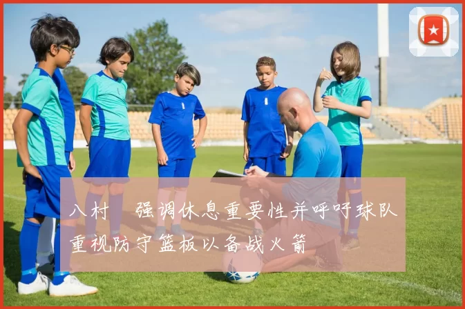 八村塁强调休息重要性并呼吁球队重视防守篮板以备战火箭