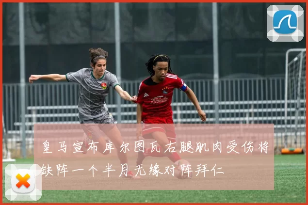 皇马宣布库尔图瓦右腿肌肉受伤将缺阵一个半月无缘对阵拜仁