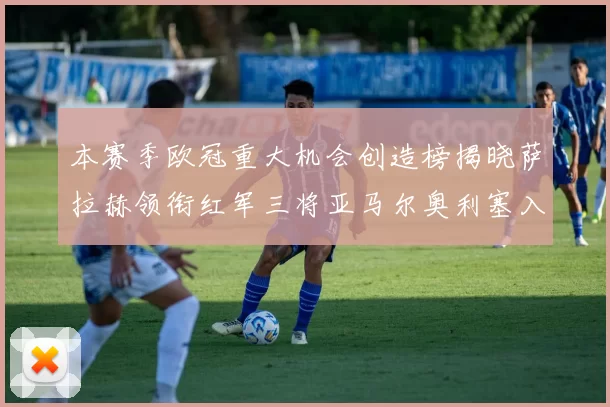 本赛季欧冠重大机会创造榜揭晓萨拉赫领衔红军三将亚马尔奥利塞入围