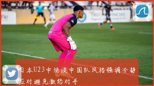 日本U23中场谈中国队风格强调冷静应对避免激怒对手