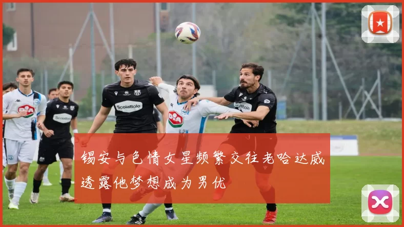 锡安与色情女星频繁交往老哈达威透露他梦想成为男优
