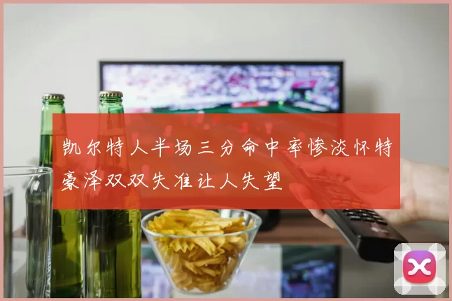 凯尔特人半场三分命中率惨淡怀特豪泽双双失准让人失望
