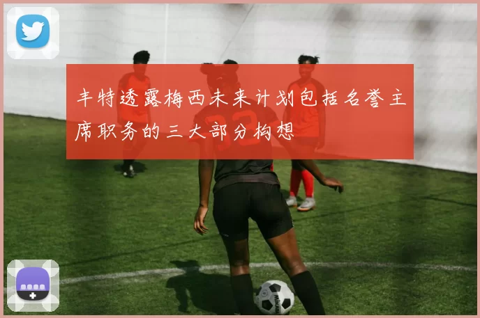 丰特透露梅西未来计划包括名誉主席职务的三大部分构想